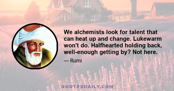 We alchemists look for talent that can heat up and change. Lukewarm won't do. Halfhearted holding back, well-enough getting by? Not here.