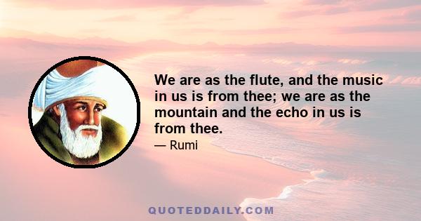 We are as the flute, and the music in us is from thee; we are as the mountain and the echo in us is from thee.