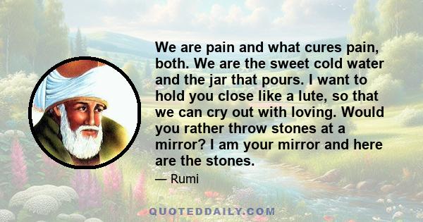 We are pain and what cures pain, both. We are the sweet cold water and the jar that pours. I want to hold you close like a lute, so that we can cry out with loving. Would you rather throw stones at a mirror? I am your