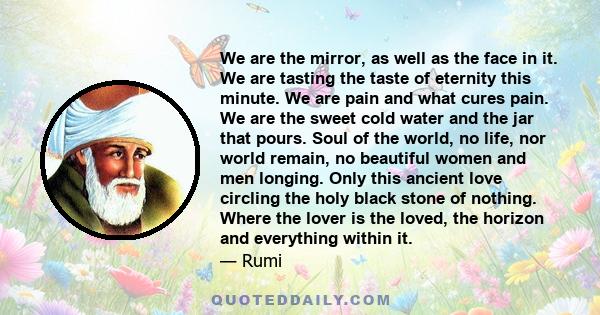 We are the mirror, as well as the face in it. We are tasting the taste of eternity this minute. We are pain and what cures pain. We are the sweet cold water and the jar that pours. Soul of the world, no life, nor world