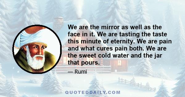 We are the mirror as well as the face in it. We are tasting the taste this minute of eternity. We are pain and what cures pain both. We are the sweet cold water and the jar that pours.