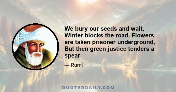 We bury our seeds and wait, Winter blocks the road, Flowers are taken prisoner underground, But then green justice tenders a spear