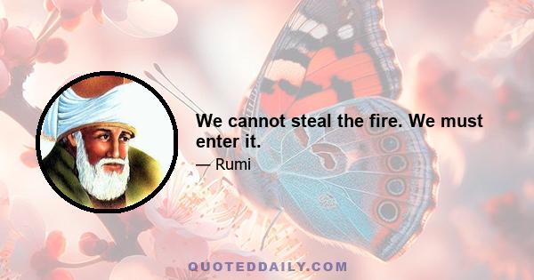 We cannot steal the fire. We must enter it.