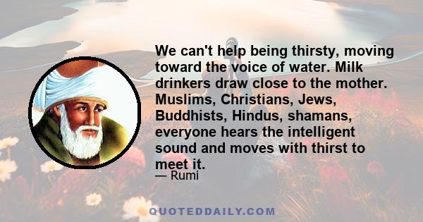 We can't help being thirsty, moving toward the voice of water. Milk drinkers draw close to the mother. Muslims, Christians, Jews, Buddhists, Hindus, shamans, everyone hears the intelligent sound and moves with thirst to 