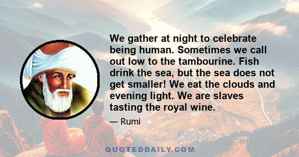 We gather at night to celebrate being human. Sometimes we call out low to the tambourine. Fish drink the sea, but the sea does not get smaller! We eat the clouds and evening light. We are slaves tasting the royal wine.