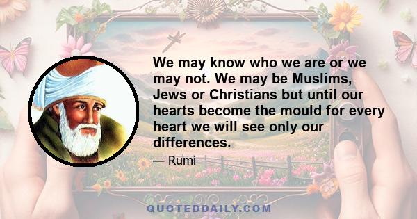 We may know who we are or we may not. We may be Muslims, Jews or Christians but until our hearts become the mould for every heart we will see only our differences.