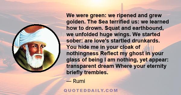 We were green: we ripened and grew golden. The Sea terrified us: we learned how to drown. Squat and earthbound, we unfolded huge wings. We started sober: are love's startled drunkards. You hide me in your cloak of