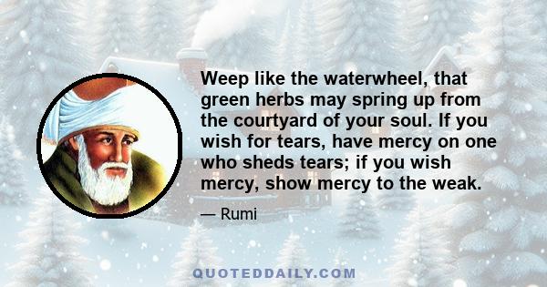 Weep like the waterwheel, that green herbs may spring up from the courtyard of your soul. If you wish for tears, have mercy on one who sheds tears; if you wish mercy, show mercy to the weak.