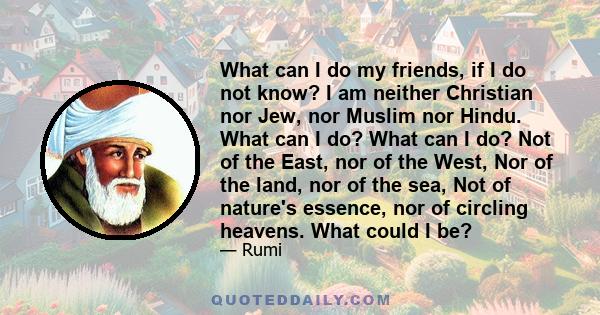 What can I do my friends, if I do not know? I am neither Christian nor Jew, nor Muslim nor Hindu. What can I do? What can I do? Not of the East, nor of the West, Nor of the land, nor of the sea, Not of nature's essence, 