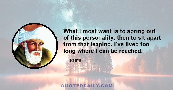 What I most want is to spring out of this personality, then to sit apart from that leaping. I've lived too long where I can be reached.