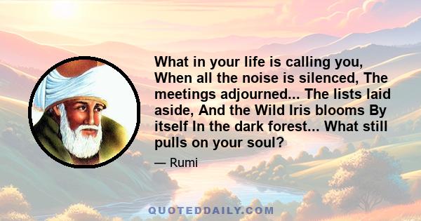 What in your life is calling you, When all the noise is silenced, The meetings adjourned... The lists laid aside, And the Wild Iris blooms By itself In the dark forest... What still pulls on your soul?