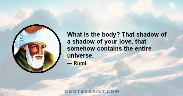 What is the body? That shadow of a shadow of your love, that somehow contains the entire universe.