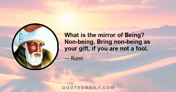 What is the mirror of Being? Non-being. Bring non-being as your gift, if you are not a fool.