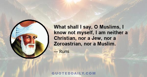 What shall I say, O Muslims, I know not myself, I am neither a Christian, nor a Jew, nor a Zoroastrian, nor a Muslim.