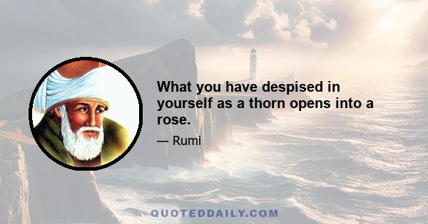 What you have despised in yourself as a thorn opens into a rose.