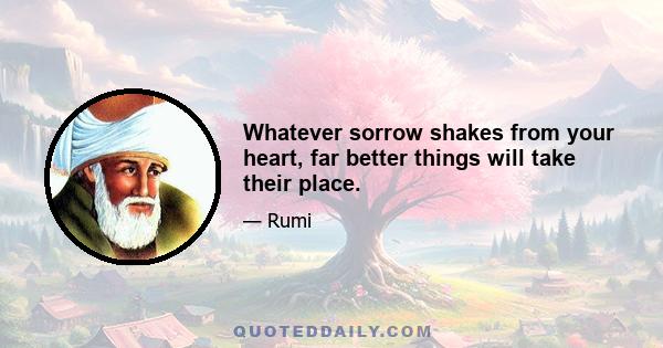 Whatever sorrow shakes from your heart, far better things will take their place.