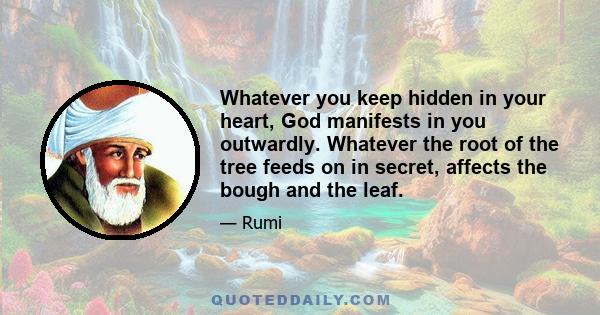 Whatever you keep hidden in your heart, God manifests in you outwardly. Whatever the root of the tree feeds on in secret, affects the bough and the leaf.