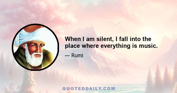 When I am silent, I fall into the place where everything is music.