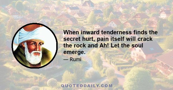 When inward tenderness finds the secret hurt, pain itself will crack the rock and Ah! Let the soul emerge.