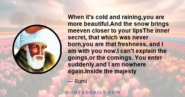 When it's cold and raining,you are more beautiful.And the snow brings meeven closer to your lipsThe inner secret, that which was never born,you are that freshness, and I am with you now.I can't explain the goings,or the 