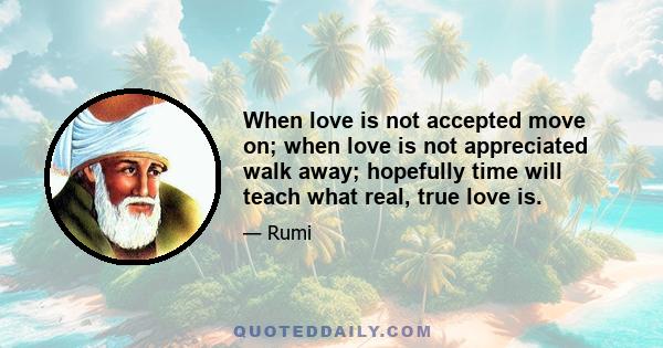 When love is not accepted move on; when love is not appreciated walk away; hopefully time will teach what real, true love is.