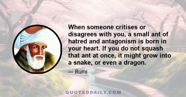 When someone critises or disagrees with you, a small ant of hatred and antagonism is born in your heart. If you do not squash that ant at once, it might grow into a snake, or even a dragon.