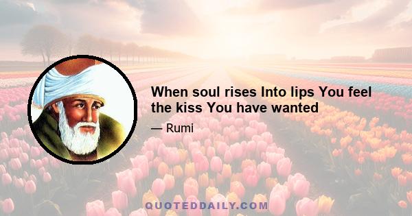 When soul rises Into lips You feel the kiss You have wanted