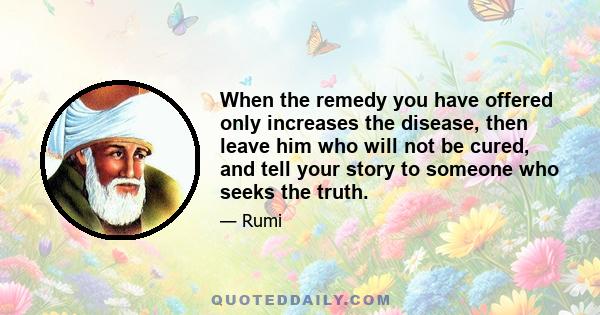 When the remedy you have offered only increases the disease, then leave him who will not be cured, and tell your story to someone who seeks the truth.