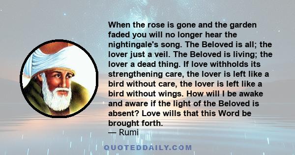 When the rose is gone and the garden faded you will no longer hear the nightingale's song. The Beloved is all; the lover just a veil. The Beloved is living; the lover a dead thing. If love withholds its strengthening