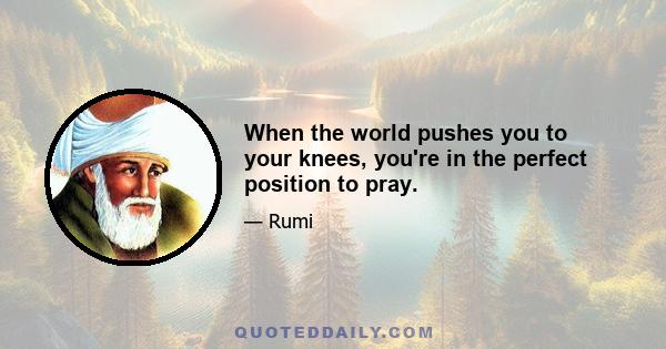 When the world pushes you to your knees, you're in the perfect position to pray.