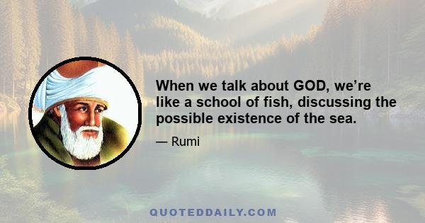 When we talk about GOD, we’re like a school of fish, discussing the possible existence of the sea.