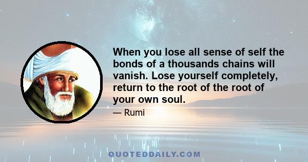 When you lose all sense of self the bonds of a thousands chains will vanish. Lose yourself completely, return to the root of the root of your own soul.