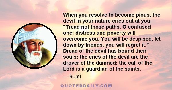 When you resolve to become pious, the devil in your nature cries out at you, Tread not those paths, O confused one; distress and poverty will overcome you. You will be despised, let down by friends, you will regret it.