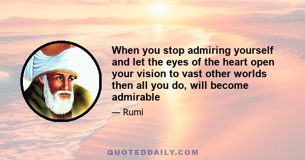 When you stop admiring yourself and let the eyes of the heart open your vision to vast other worlds then all you do, will become admirable