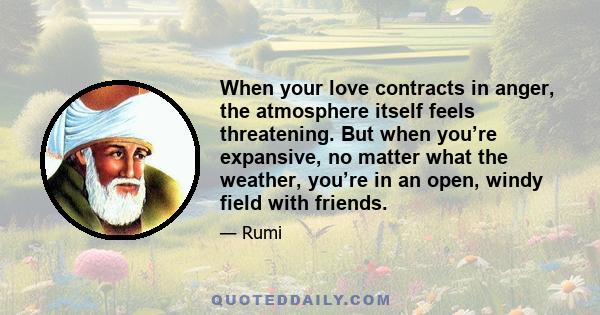 When your love contracts in anger, the atmosphere itself feels threatening. But when you’re expansive, no matter what the weather, you’re in an open, windy field with friends.