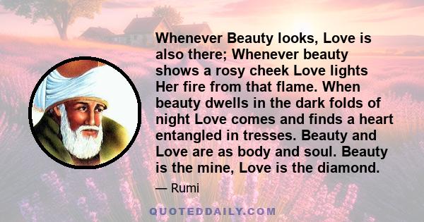 Whenever Beauty looks, Love is also there; Whenever beauty shows a rosy cheek Love lights Her fire from that flame. When beauty dwells in the dark folds of night Love comes and finds a heart entangled in tresses. Beauty 