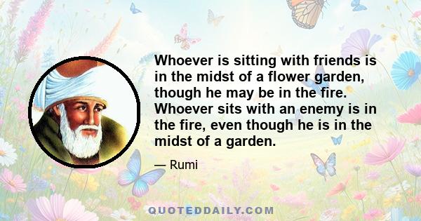 Whoever is sitting with friends is in the midst of a flower garden, though he may be in the fire. Whoever sits with an enemy is in the fire, even though he is in the midst of a garden.