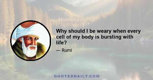 Why should I be weary when every cell of my body is bursting with life?