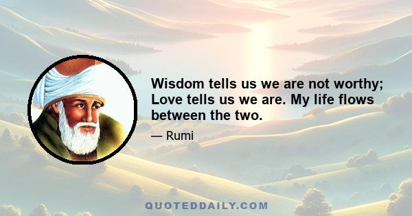 Wisdom tells us we are not worthy; Love tells us we are. My life flows between the two.