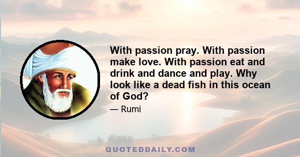 With passion pray. With passion make love. With passion eat and drink and dance and play. Why look like a dead fish in this ocean of God?