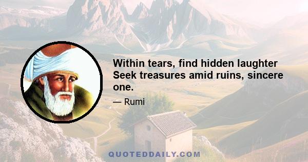 Within tears, find hidden laughter Seek treasures amid ruins, sincere one.