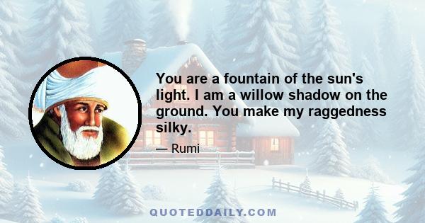 You are a fountain of the sun's light. I am a willow shadow on the ground. You make my raggedness silky.