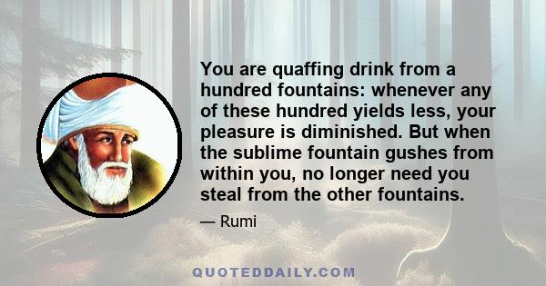 You are quaffing drink from a hundred fountains: whenever any of these hundred yields less, your pleasure is diminished. But when the sublime fountain gushes from within you, no longer need you steal from the other