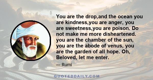 You are the drop,and the ocean you are kindness,you are anger, you are sweetness,you are poison. Do not make me more disheartened. you are the chamber of the sun, you are the abode of venus, you are the garden of all