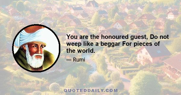 You are the honoured guest, Do not weep like a beggar For pieces of the world.