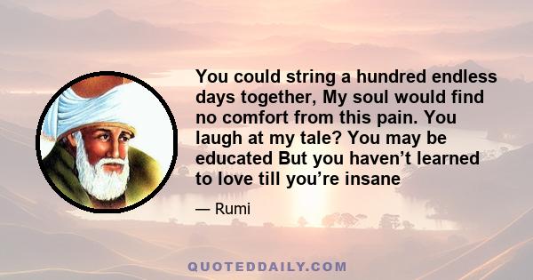 You could string a hundred endless days together, My soul would find no comfort from this pain. You laugh at my tale? You may be educated But you haven’t learned to love till you’re insane