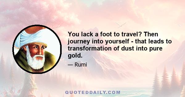 You lack a foot to travel? Then journey into yourself - that leads to transformation of dust into pure gold.