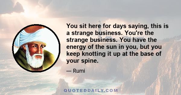 You sit here for days saying, this is a strange business. You're the strange business. You have the energy of the sun in you, but you keep knotting it up at the base of your spine.