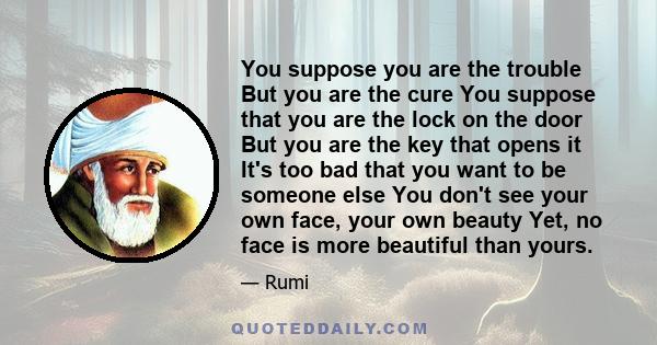 You suppose you are the trouble But you are the cure You suppose that you are the lock on the door But you are the key that opens it It's too bad that you want to be someone else You don't see your own face, your own