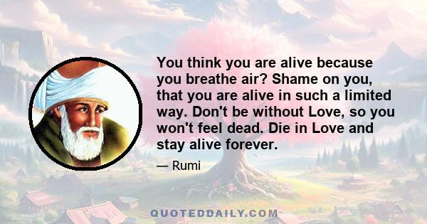 You think you are alive because you breathe air? Shame on you, that you are alive in such a limited way. Don't be without Love, so you won't feel dead. Die in Love and stay alive forever.